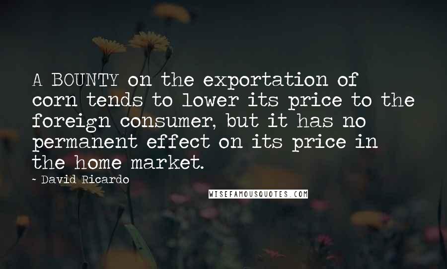 David Ricardo Quotes: A BOUNTY on the exportation of corn tends to lower its price to the foreign consumer, but it has no permanent effect on its price in the home market.