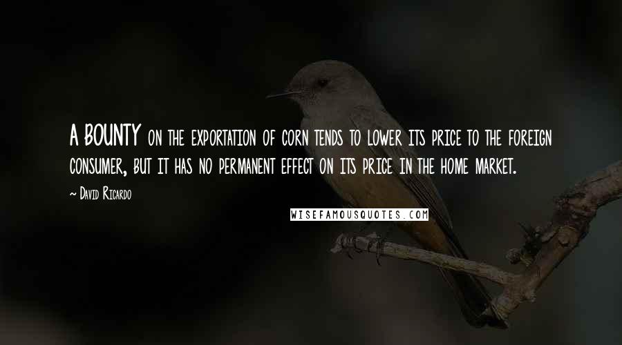 David Ricardo Quotes: A BOUNTY on the exportation of corn tends to lower its price to the foreign consumer, but it has no permanent effect on its price in the home market.