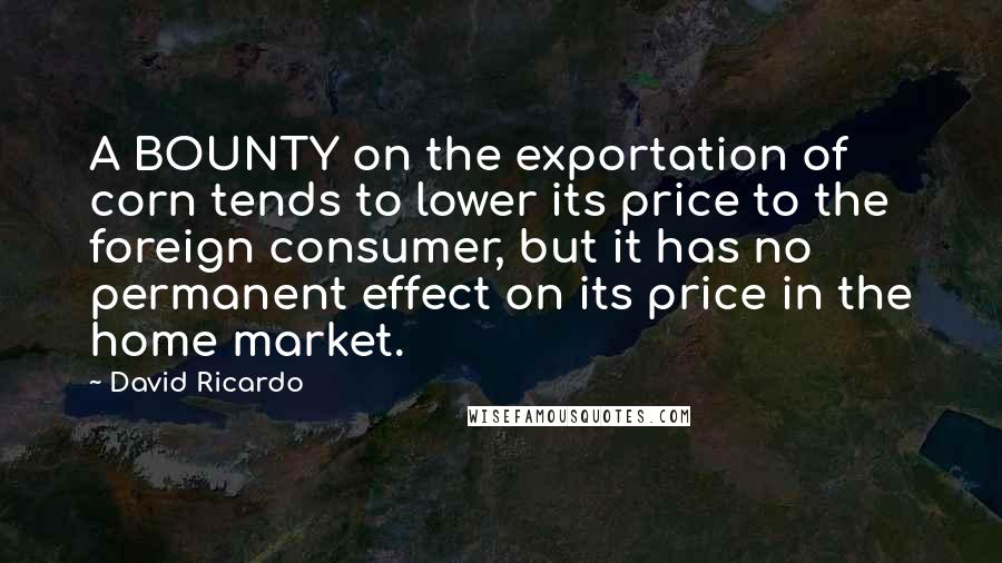 David Ricardo Quotes: A BOUNTY on the exportation of corn tends to lower its price to the foreign consumer, but it has no permanent effect on its price in the home market.