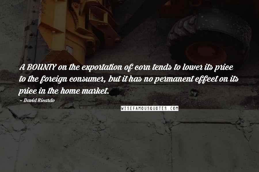 David Ricardo Quotes: A BOUNTY on the exportation of corn tends to lower its price to the foreign consumer, but it has no permanent effect on its price in the home market.