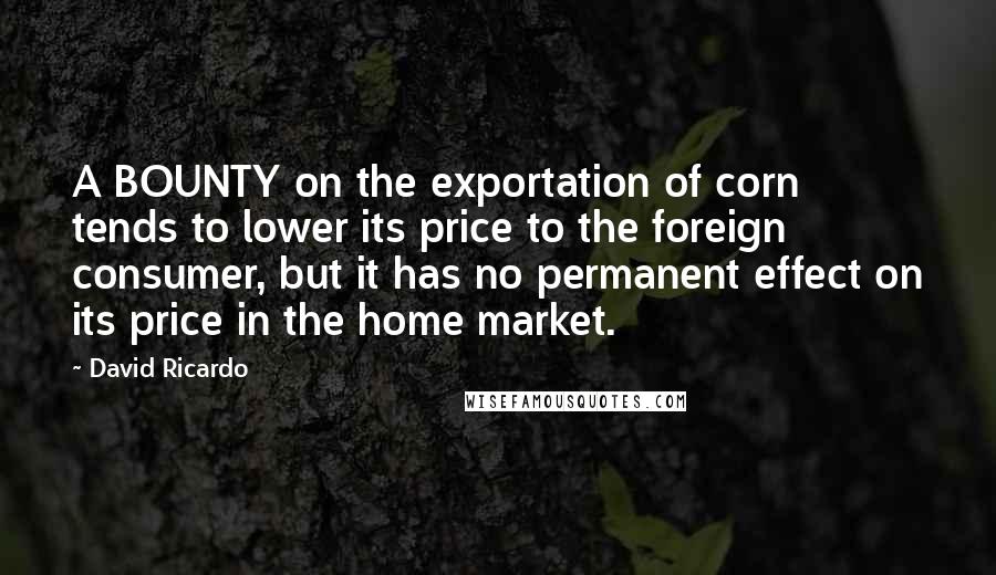 David Ricardo Quotes: A BOUNTY on the exportation of corn tends to lower its price to the foreign consumer, but it has no permanent effect on its price in the home market.