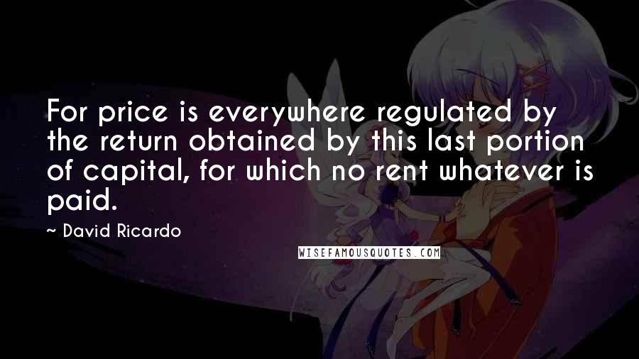 David Ricardo Quotes: For price is everywhere regulated by the return obtained by this last portion of capital, for which no rent whatever is paid.