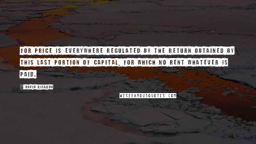 David Ricardo Quotes: For price is everywhere regulated by the return obtained by this last portion of capital, for which no rent whatever is paid.