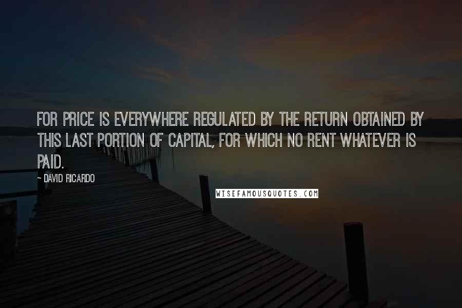 David Ricardo Quotes: For price is everywhere regulated by the return obtained by this last portion of capital, for which no rent whatever is paid.