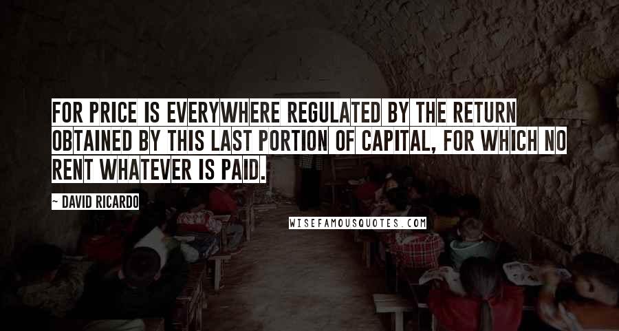 David Ricardo Quotes: For price is everywhere regulated by the return obtained by this last portion of capital, for which no rent whatever is paid.