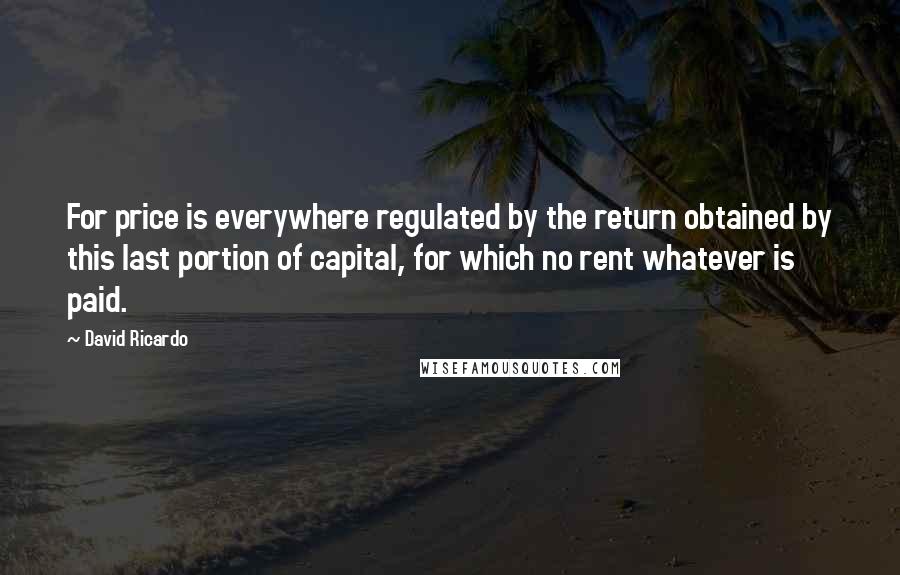 David Ricardo Quotes: For price is everywhere regulated by the return obtained by this last portion of capital, for which no rent whatever is paid.