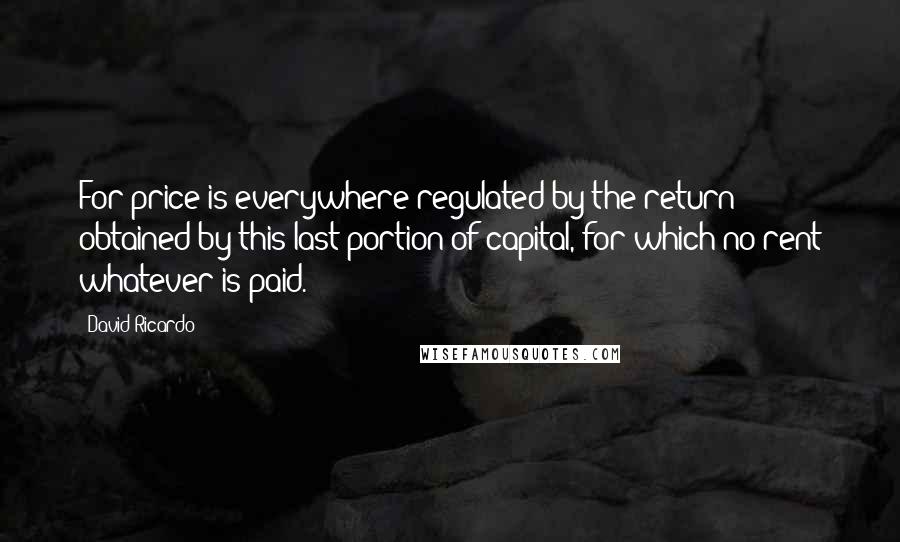 David Ricardo Quotes: For price is everywhere regulated by the return obtained by this last portion of capital, for which no rent whatever is paid.