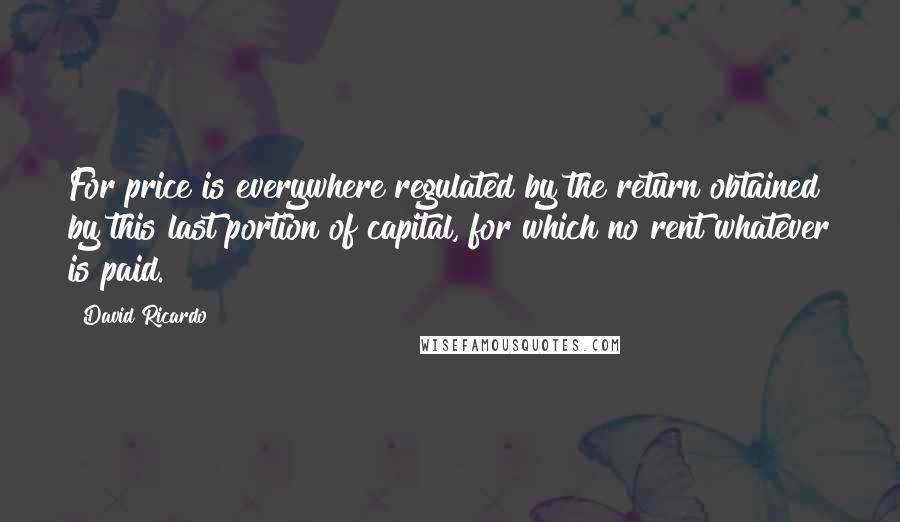 David Ricardo Quotes: For price is everywhere regulated by the return obtained by this last portion of capital, for which no rent whatever is paid.