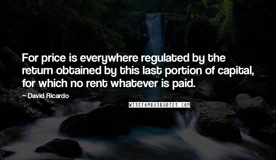 David Ricardo Quotes: For price is everywhere regulated by the return obtained by this last portion of capital, for which no rent whatever is paid.
