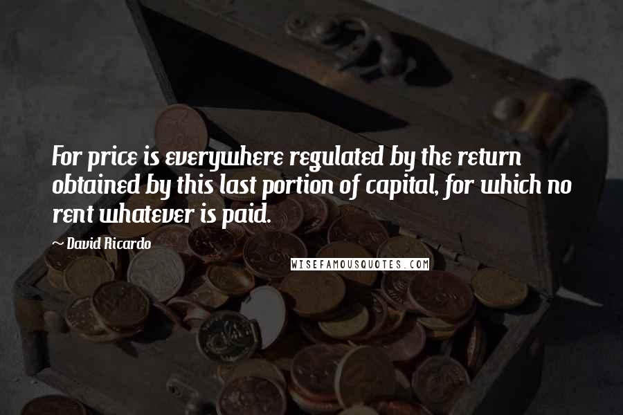 David Ricardo Quotes: For price is everywhere regulated by the return obtained by this last portion of capital, for which no rent whatever is paid.