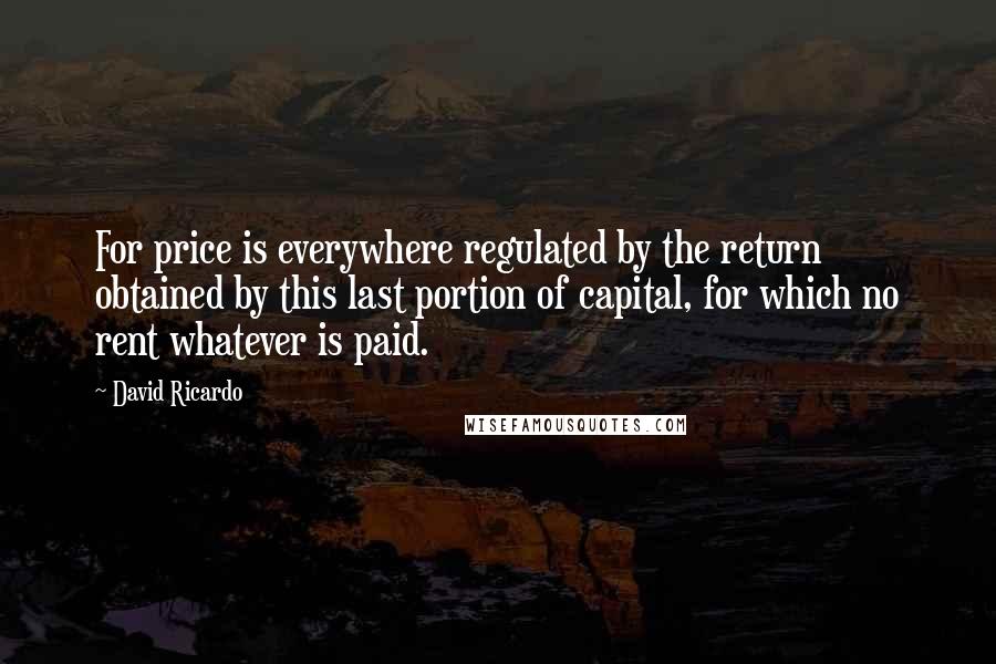 David Ricardo Quotes: For price is everywhere regulated by the return obtained by this last portion of capital, for which no rent whatever is paid.