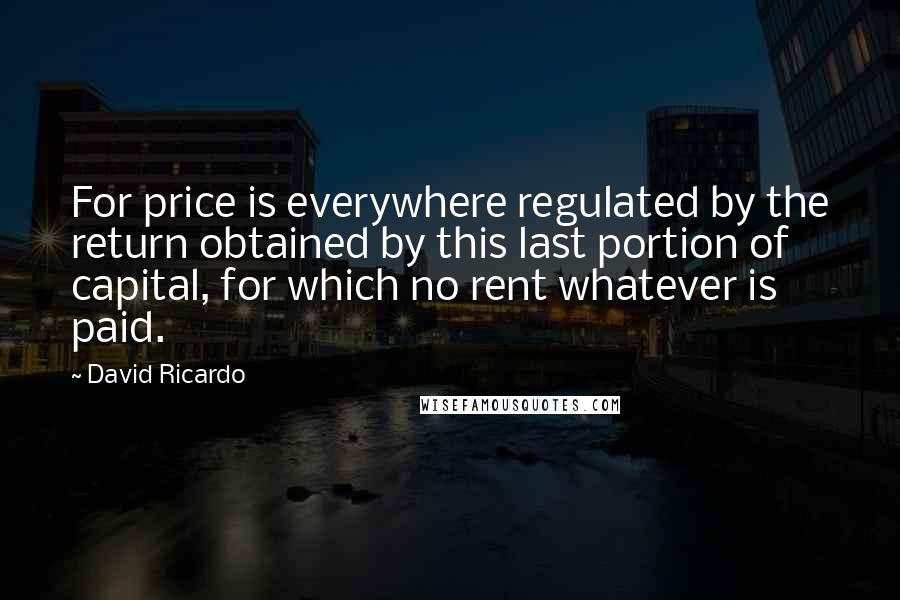 David Ricardo Quotes: For price is everywhere regulated by the return obtained by this last portion of capital, for which no rent whatever is paid.