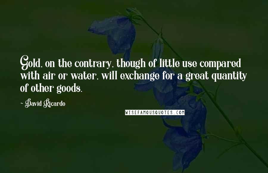 David Ricardo Quotes: Gold, on the contrary, though of little use compared with air or water, will exchange for a great quantity of other goods.