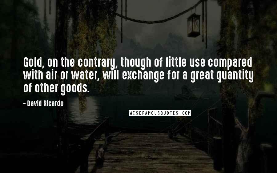 David Ricardo Quotes: Gold, on the contrary, though of little use compared with air or water, will exchange for a great quantity of other goods.