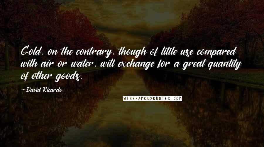 David Ricardo Quotes: Gold, on the contrary, though of little use compared with air or water, will exchange for a great quantity of other goods.