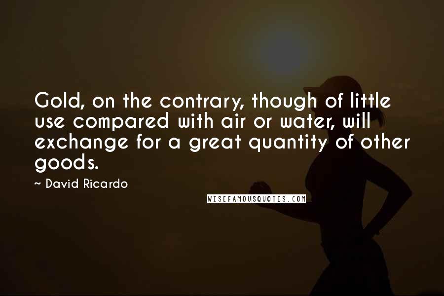 David Ricardo Quotes: Gold, on the contrary, though of little use compared with air or water, will exchange for a great quantity of other goods.