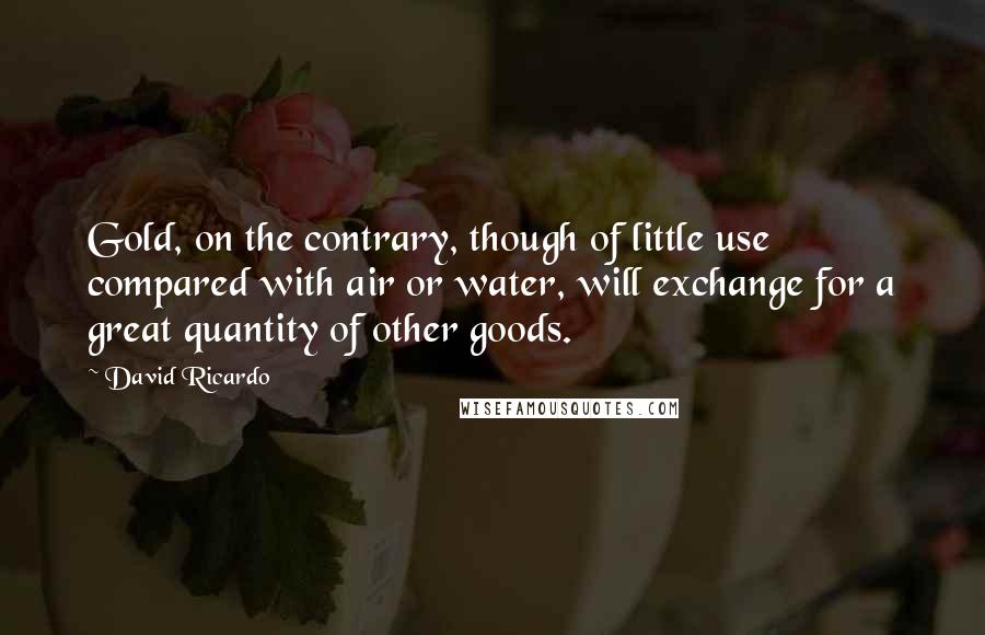 David Ricardo Quotes: Gold, on the contrary, though of little use compared with air or water, will exchange for a great quantity of other goods.