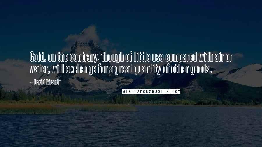 David Ricardo Quotes: Gold, on the contrary, though of little use compared with air or water, will exchange for a great quantity of other goods.