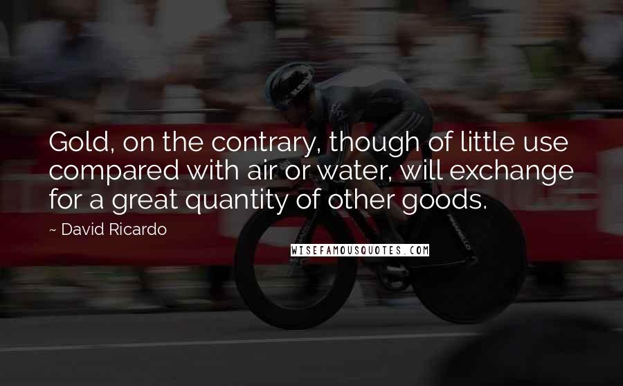David Ricardo Quotes: Gold, on the contrary, though of little use compared with air or water, will exchange for a great quantity of other goods.