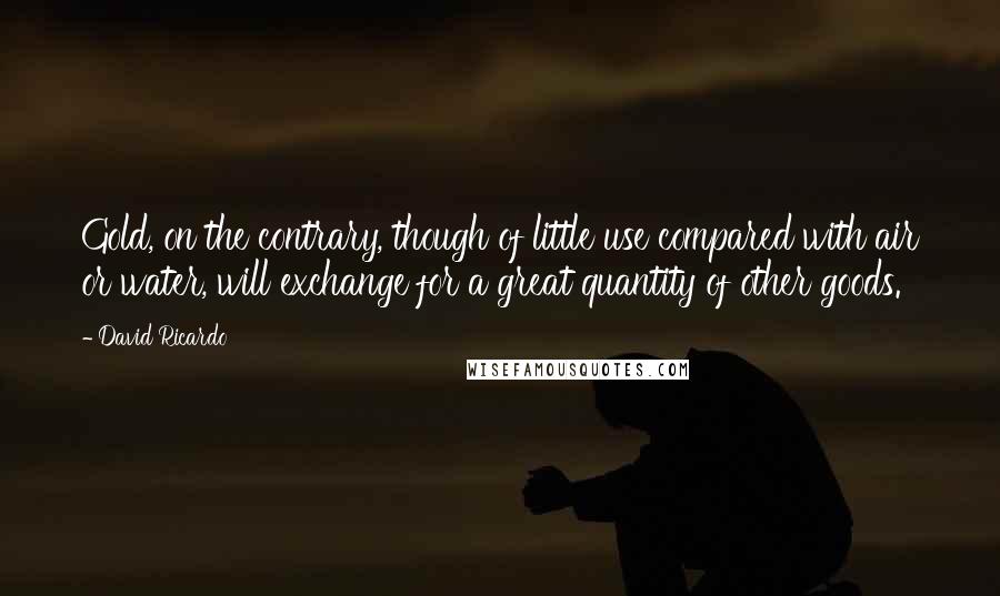 David Ricardo Quotes: Gold, on the contrary, though of little use compared with air or water, will exchange for a great quantity of other goods.