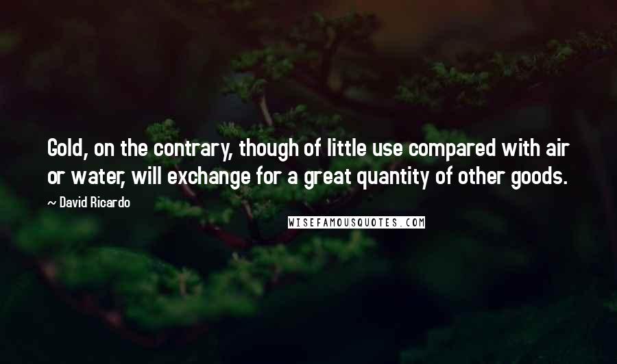David Ricardo Quotes: Gold, on the contrary, though of little use compared with air or water, will exchange for a great quantity of other goods.
