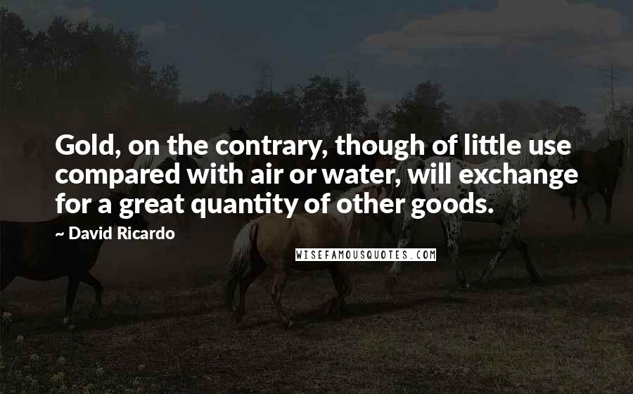 David Ricardo Quotes: Gold, on the contrary, though of little use compared with air or water, will exchange for a great quantity of other goods.