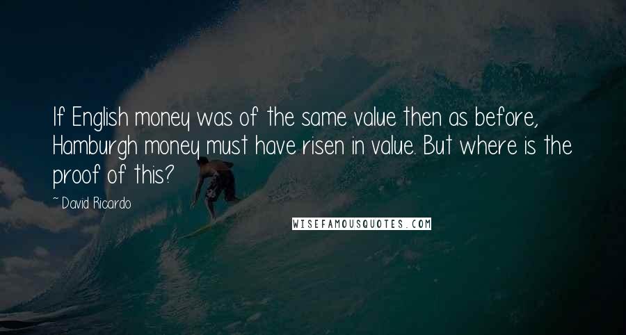 David Ricardo Quotes: If English money was of the same value then as before, Hamburgh money must have risen in value. But where is the proof of this?