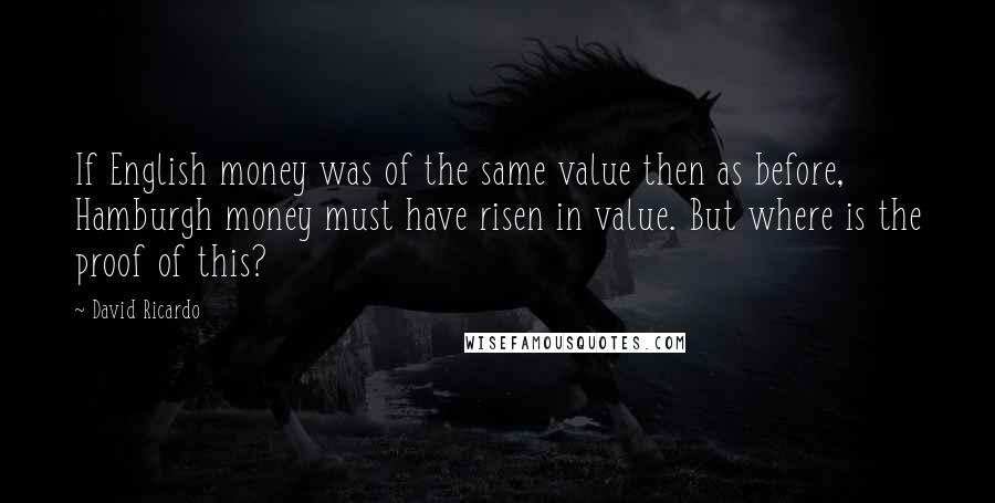 David Ricardo Quotes: If English money was of the same value then as before, Hamburgh money must have risen in value. But where is the proof of this?