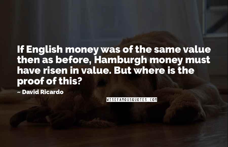 David Ricardo Quotes: If English money was of the same value then as before, Hamburgh money must have risen in value. But where is the proof of this?