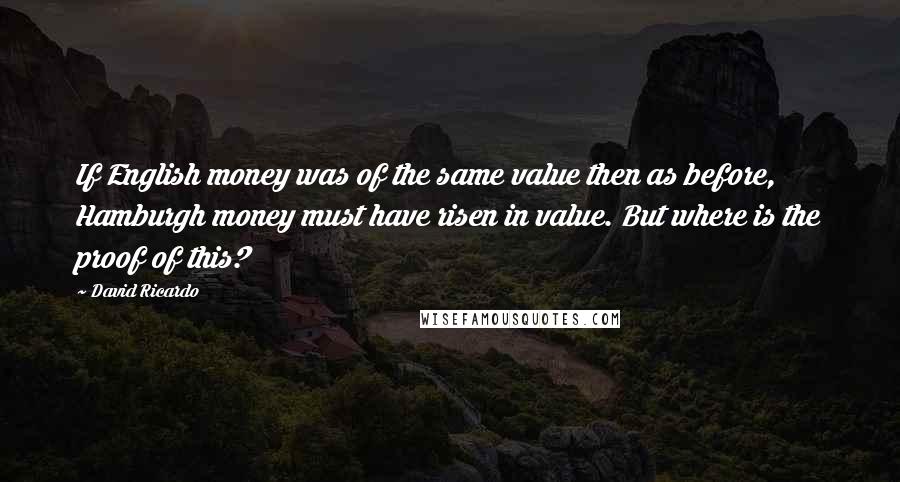 David Ricardo Quotes: If English money was of the same value then as before, Hamburgh money must have risen in value. But where is the proof of this?