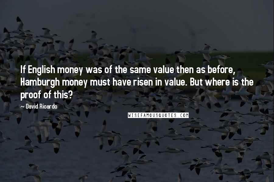 David Ricardo Quotes: If English money was of the same value then as before, Hamburgh money must have risen in value. But where is the proof of this?