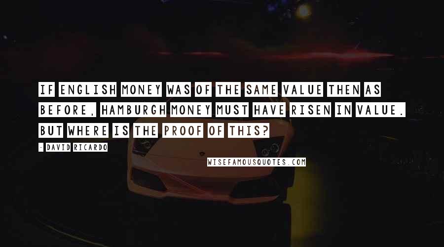 David Ricardo Quotes: If English money was of the same value then as before, Hamburgh money must have risen in value. But where is the proof of this?