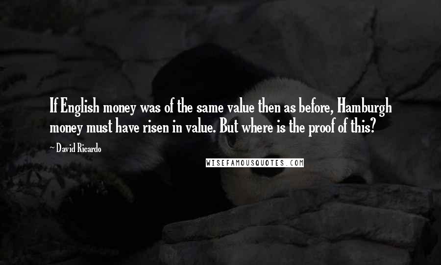 David Ricardo Quotes: If English money was of the same value then as before, Hamburgh money must have risen in value. But where is the proof of this?