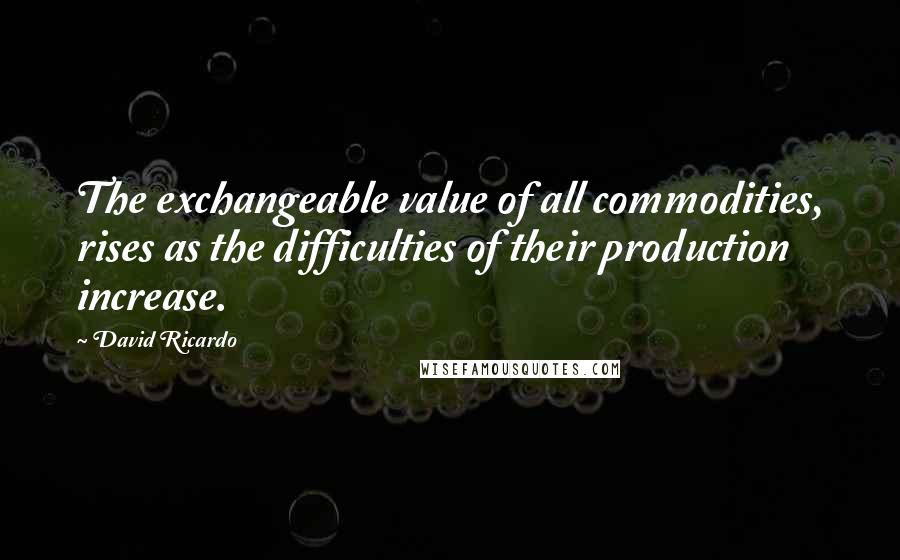 David Ricardo Quotes: The exchangeable value of all commodities, rises as the difficulties of their production increase.