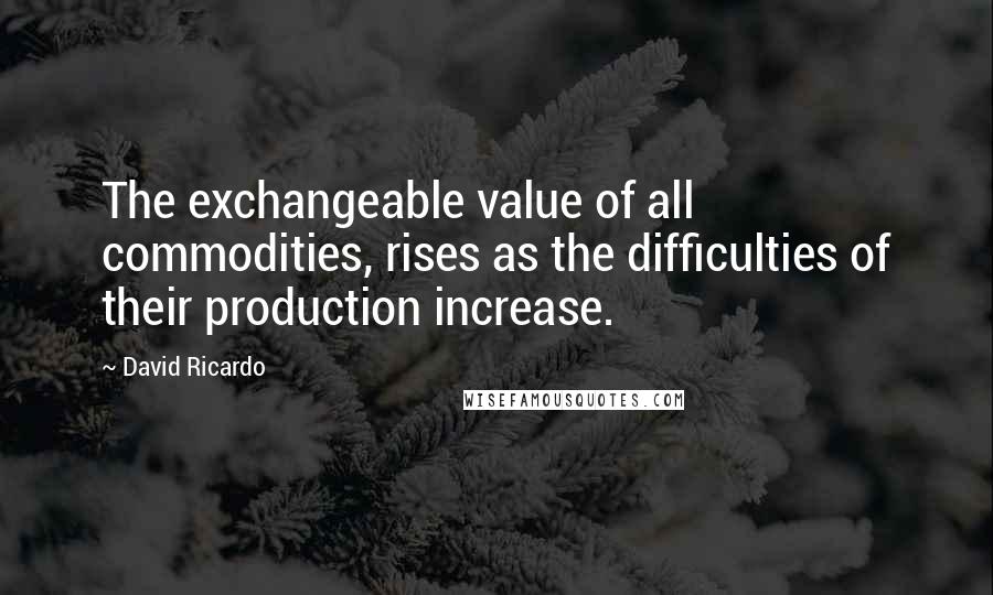 David Ricardo Quotes: The exchangeable value of all commodities, rises as the difficulties of their production increase.