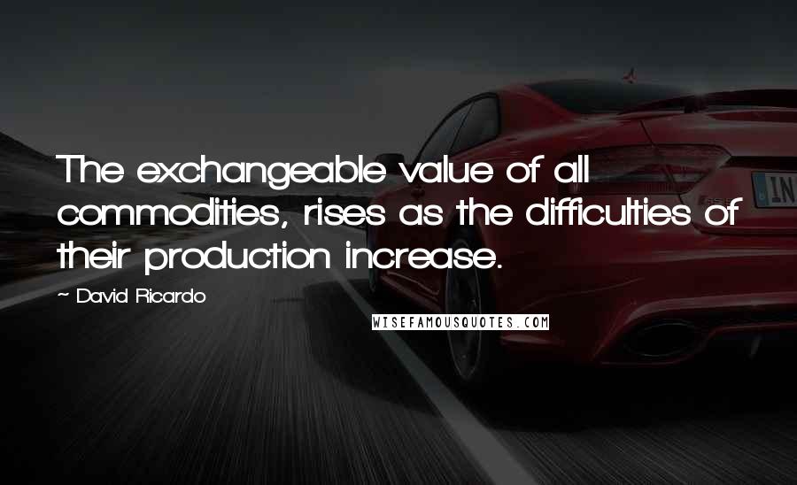 David Ricardo Quotes: The exchangeable value of all commodities, rises as the difficulties of their production increase.