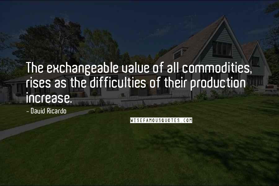 David Ricardo Quotes: The exchangeable value of all commodities, rises as the difficulties of their production increase.