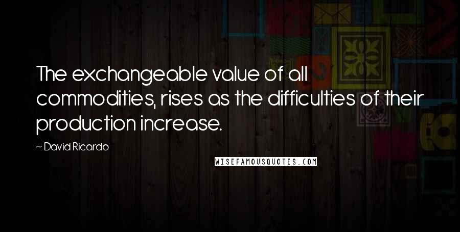 David Ricardo Quotes: The exchangeable value of all commodities, rises as the difficulties of their production increase.