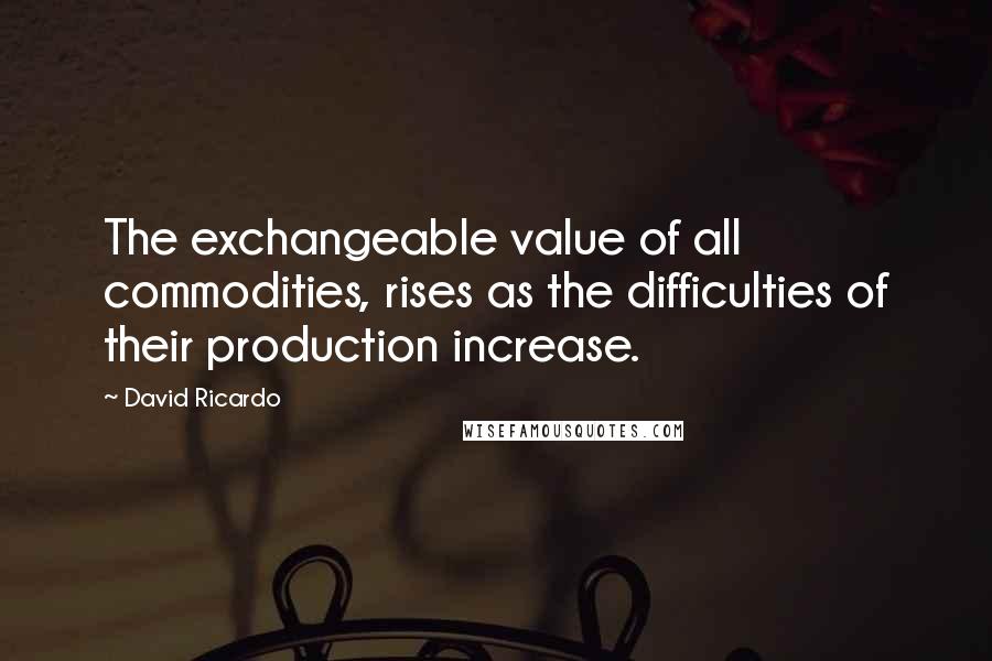 David Ricardo Quotes: The exchangeable value of all commodities, rises as the difficulties of their production increase.
