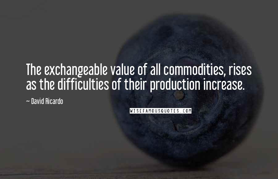 David Ricardo Quotes: The exchangeable value of all commodities, rises as the difficulties of their production increase.