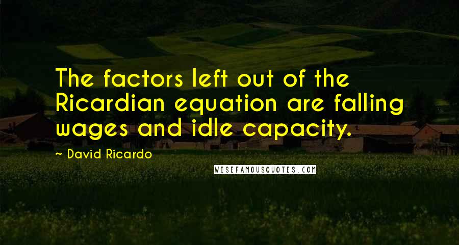 David Ricardo Quotes: The factors left out of the Ricardian equation are falling wages and idle capacity.