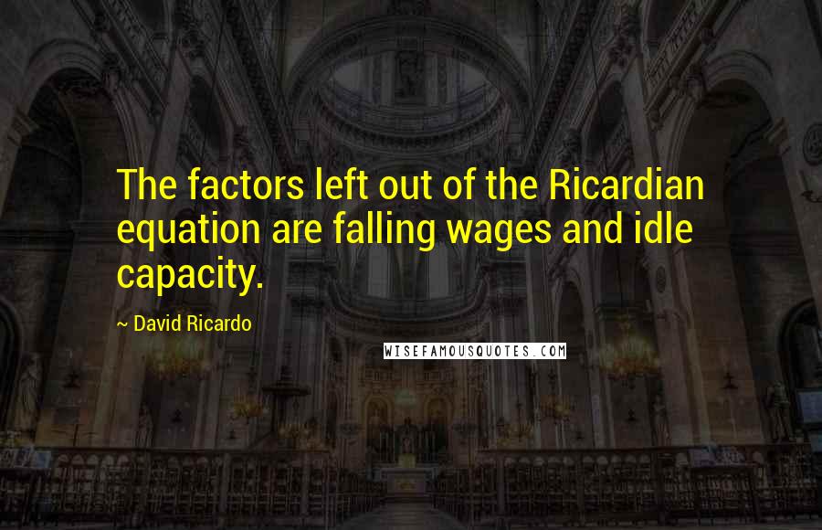 David Ricardo Quotes: The factors left out of the Ricardian equation are falling wages and idle capacity.