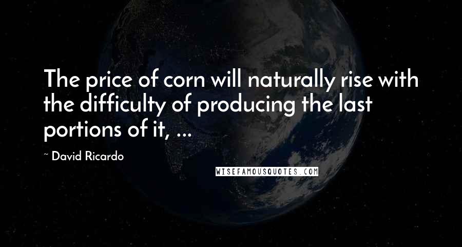 David Ricardo Quotes: The price of corn will naturally rise with the difficulty of producing the last portions of it, ...