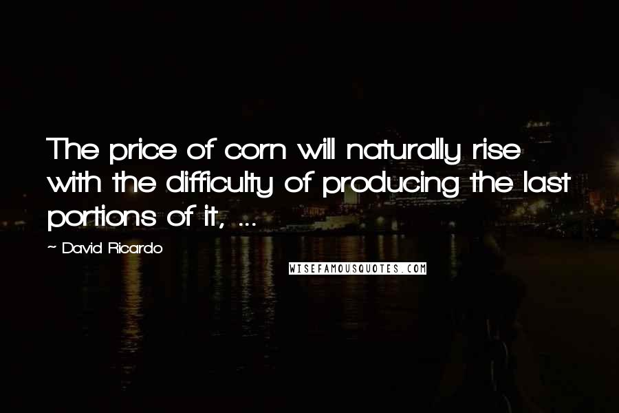 David Ricardo Quotes: The price of corn will naturally rise with the difficulty of producing the last portions of it, ...