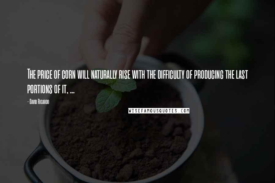 David Ricardo Quotes: The price of corn will naturally rise with the difficulty of producing the last portions of it, ...