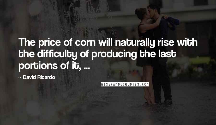 David Ricardo Quotes: The price of corn will naturally rise with the difficulty of producing the last portions of it, ...