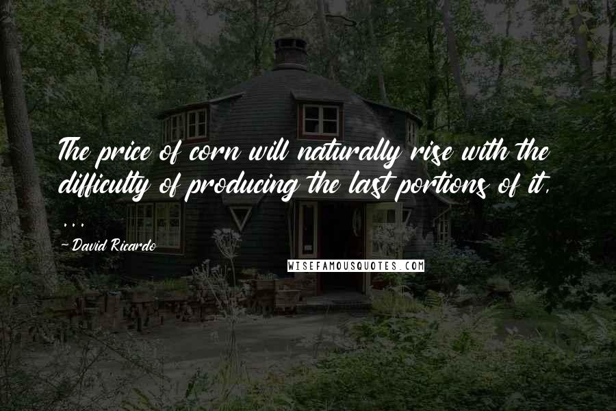 David Ricardo Quotes: The price of corn will naturally rise with the difficulty of producing the last portions of it, ...