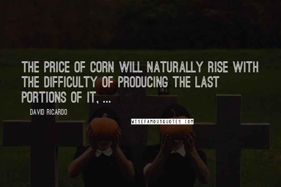 David Ricardo Quotes: The price of corn will naturally rise with the difficulty of producing the last portions of it, ...