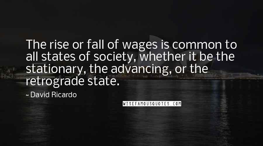 David Ricardo Quotes: The rise or fall of wages is common to all states of society, whether it be the stationary, the advancing, or the retrograde state.