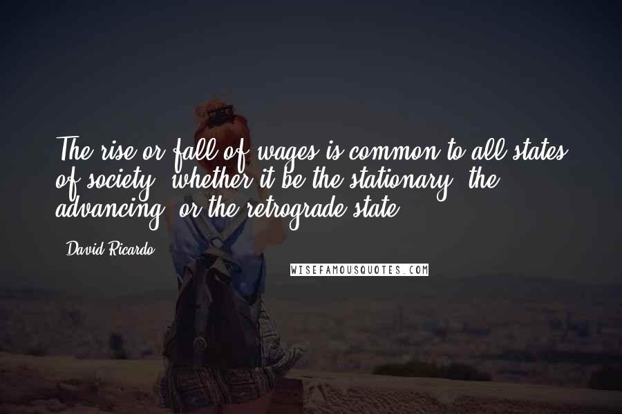 David Ricardo Quotes: The rise or fall of wages is common to all states of society, whether it be the stationary, the advancing, or the retrograde state.